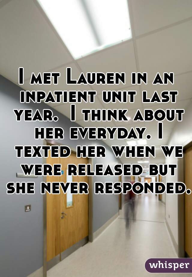 I met Lauren in an inpatient unit last year.  I think about her everyday. I texted her when we were released but she never responded. 