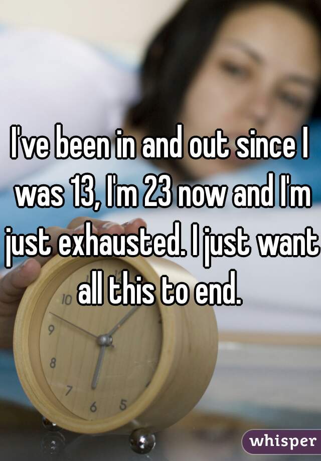 I've been in and out since I was 13, I'm 23 now and I'm just exhausted. I just want all this to end. 