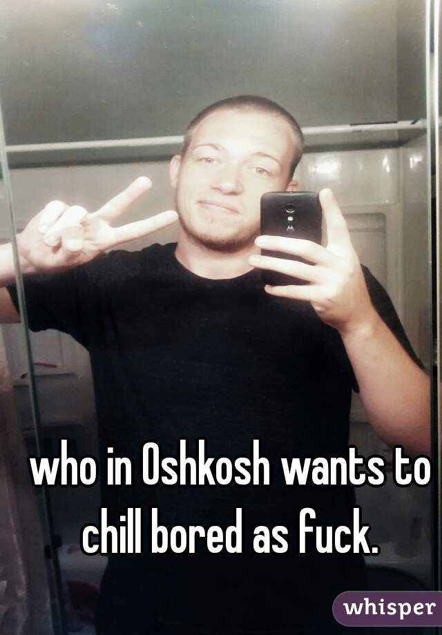 who in Oshkosh wants to chill bored as fuck. 