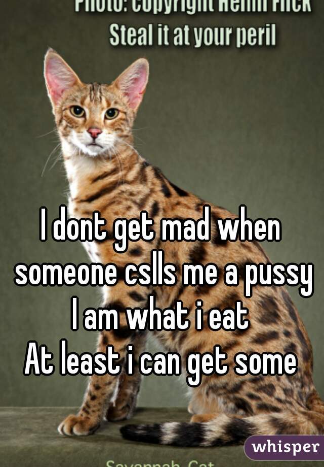 I dont get mad when someone cslls me a pussy
I am what i eat
At least i can get some
