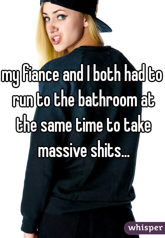 my fiance and I both had to run to the bathroom at the same time to take massive shits...