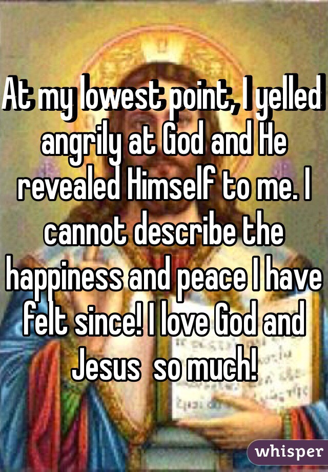 At my lowest point, I yelled angrily at God and He revealed Himself to me. I cannot describe the happiness and peace I have felt since! I love God and Jesus  so much!