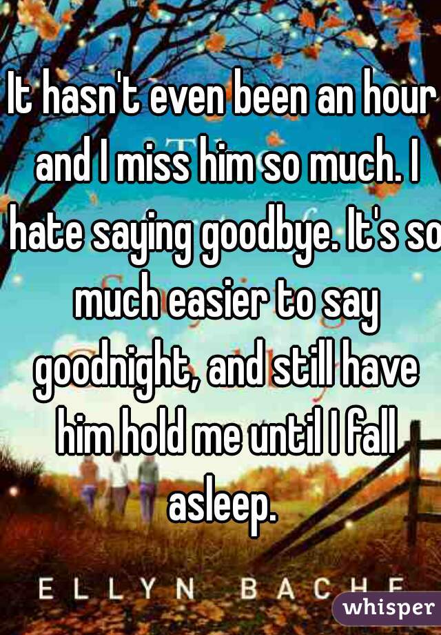 It hasn't even been an hour and I miss him so much. I hate saying goodbye. It's so much easier to say goodnight, and still have him hold me until I fall asleep. 