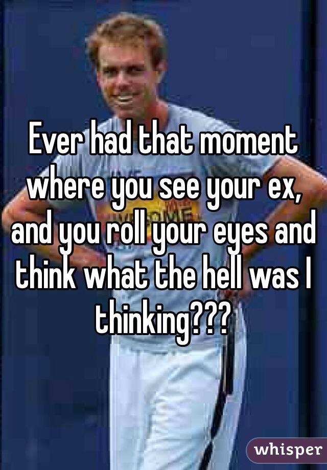 Ever had that moment where you see your ex, and you roll your eyes and think what the hell was I thinking???