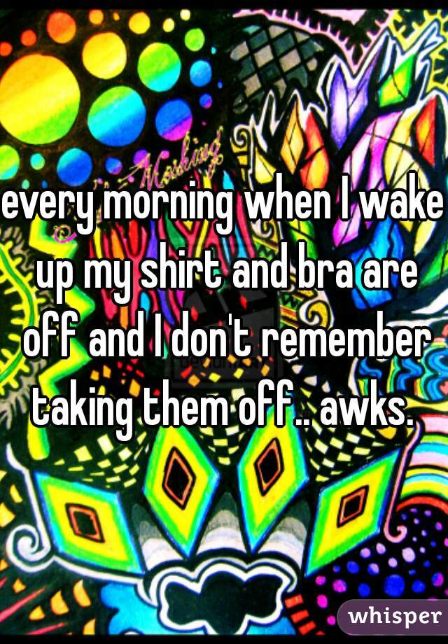 every morning when I wake up my shirt and bra are off and I don't remember taking them off.. awks. 