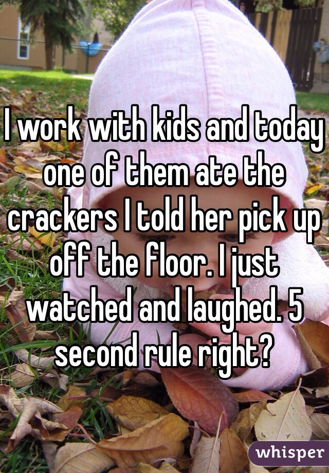 I work with kids and today one of them ate the crackers I told her pick up off the floor. I just watched and laughed. 5 second rule right?