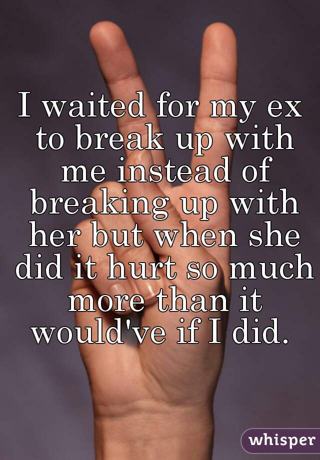 I waited for my ex to break up with me instead of breaking up with her but when she did it hurt so much more than it would've if I did. 