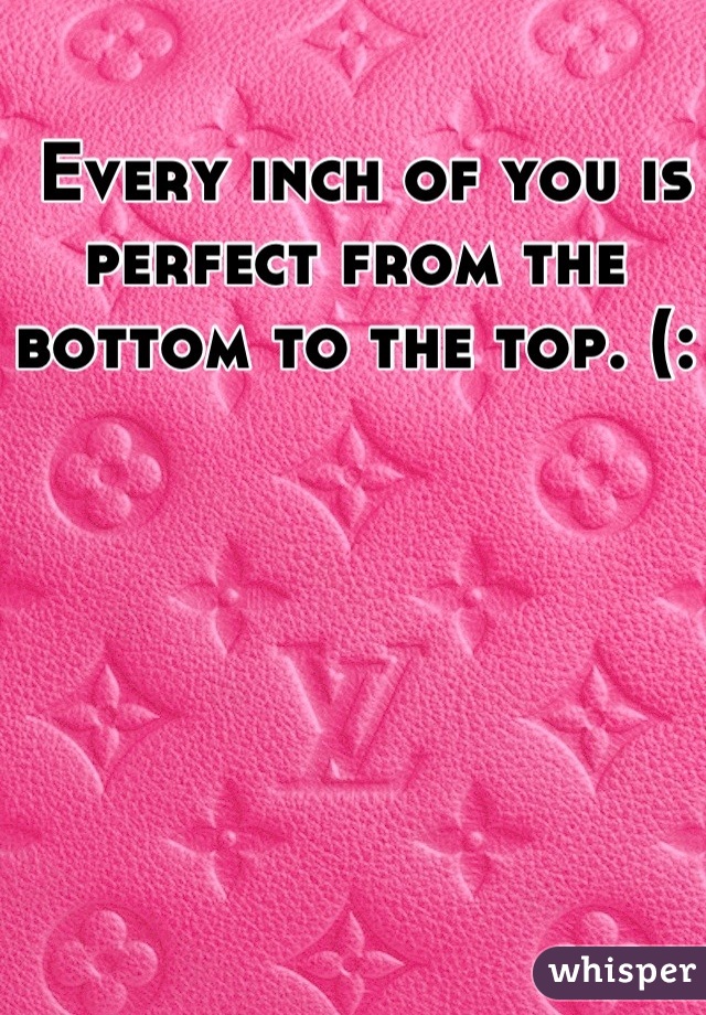  Every inch of you is perfect from the bottom to the top. (:
