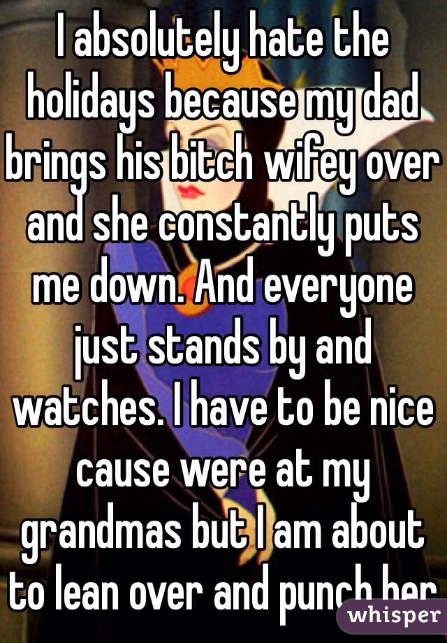 I absolutely hate the holidays because my dad brings his bitch wifey over and she constantly puts me down. And everyone just stands by and watches. I have to be nice cause were at my grandmas but I am about to lean over and punch her