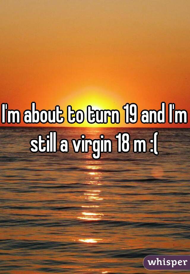 I'm about to turn 19 and I'm still a virgin 18 m :( 