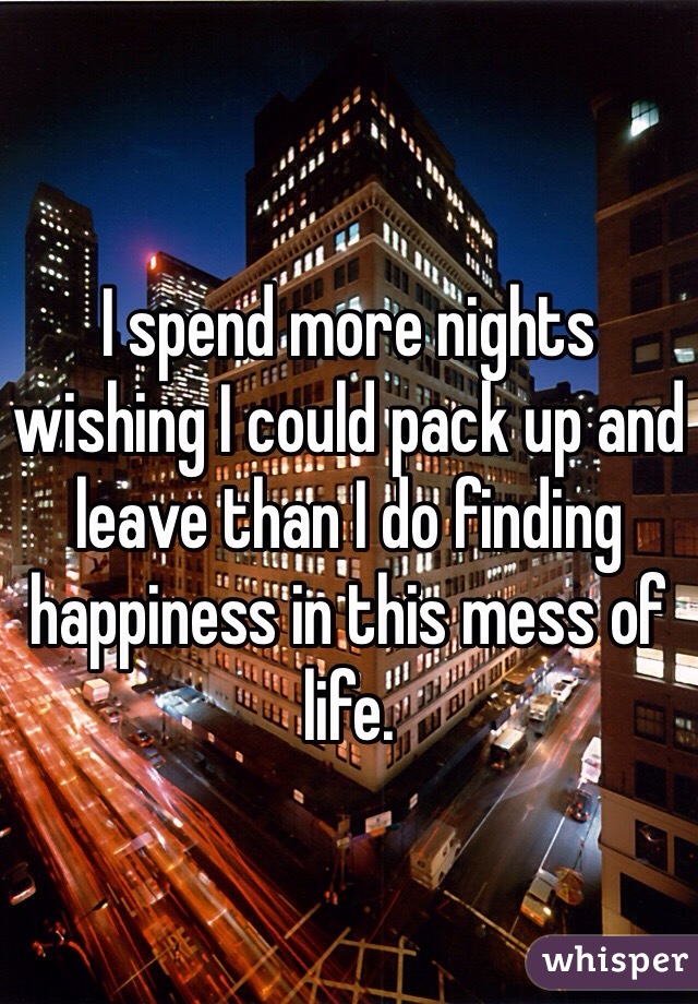 I spend more nights wishing I could pack up and leave than I do finding happiness in this mess of life. 