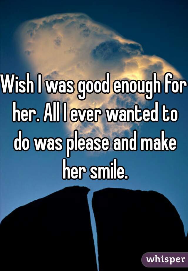 Wish I was good enough for her. All I ever wanted to do was please and make her smile.