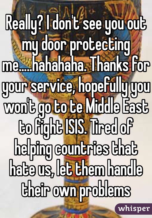 Really? I don't see you out my door protecting me.....hahahaha. Thanks for your service, hopefully you won't go to te Middle East to fight ISIS. Tired of helping countries that hate us, let them handle their own problems 