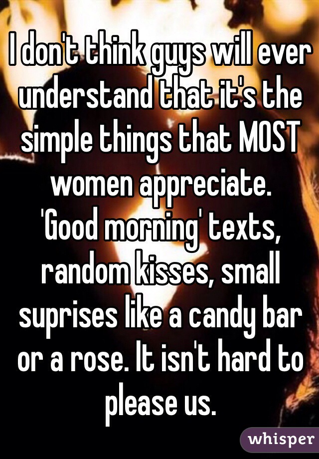 I don't think guys will ever 
understand that it's the 
simple things that MOST 
women appreciate. 
'Good morning' texts, 
random kisses, small suprises like a candy bar or a rose. It isn't hard to please us. 