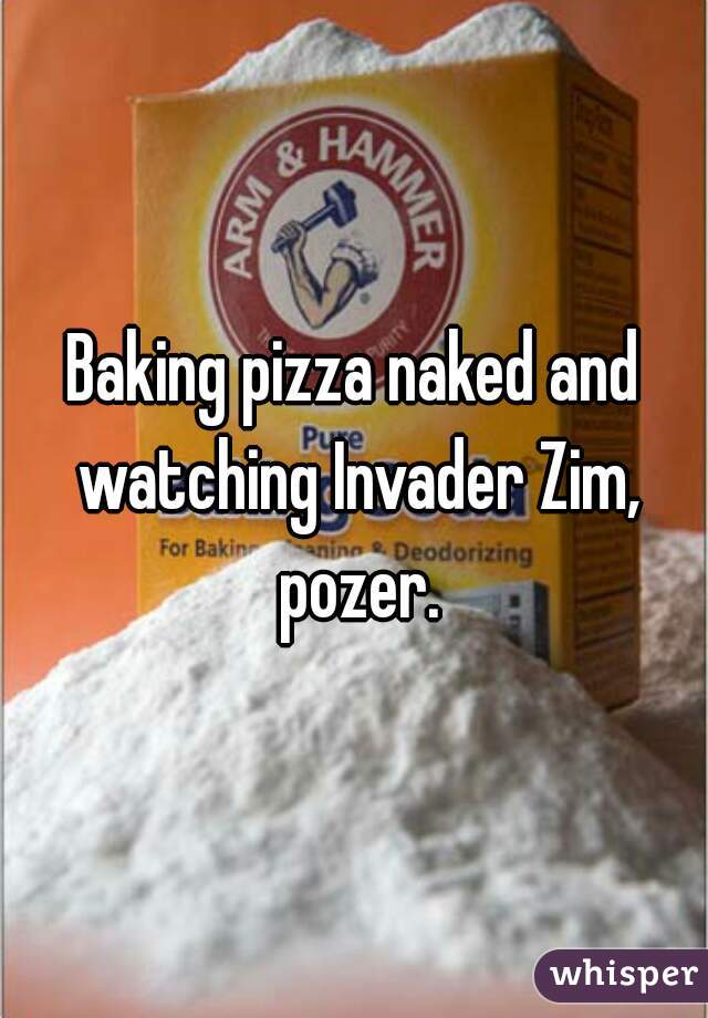 Baking pizza naked and watching Invader Zim, pozer.