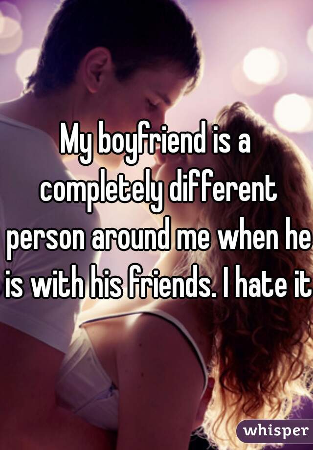My boyfriend is a completely different person around me when he is with his friends. I hate it.