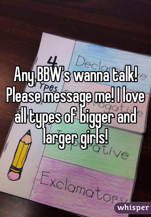 Any BBW's wanna talk! Please message me! I love all types of bigger and larger girls!