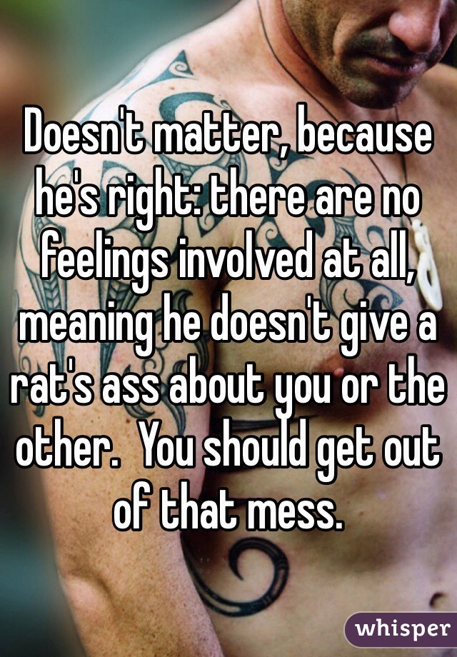 Doesn't matter, because he's right: there are no feelings involved at all, meaning he doesn't give a rat's ass about you or the other.  You should get out of that mess.