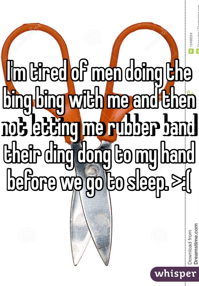 I'm tired of men doing the bing bing with me and then not letting me rubber band their ding dong to my hand before we go to sleep. >:( 