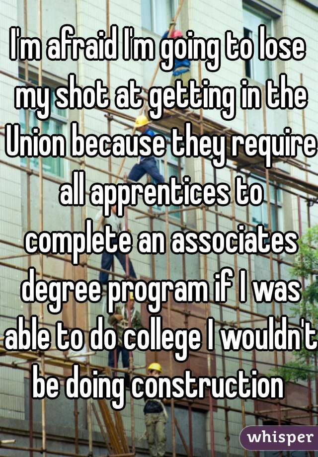 I'm afraid I'm going to lose my shot at getting in the Union because they require all apprentices to complete an associates degree program if I was able to do college I wouldn't be doing construction 