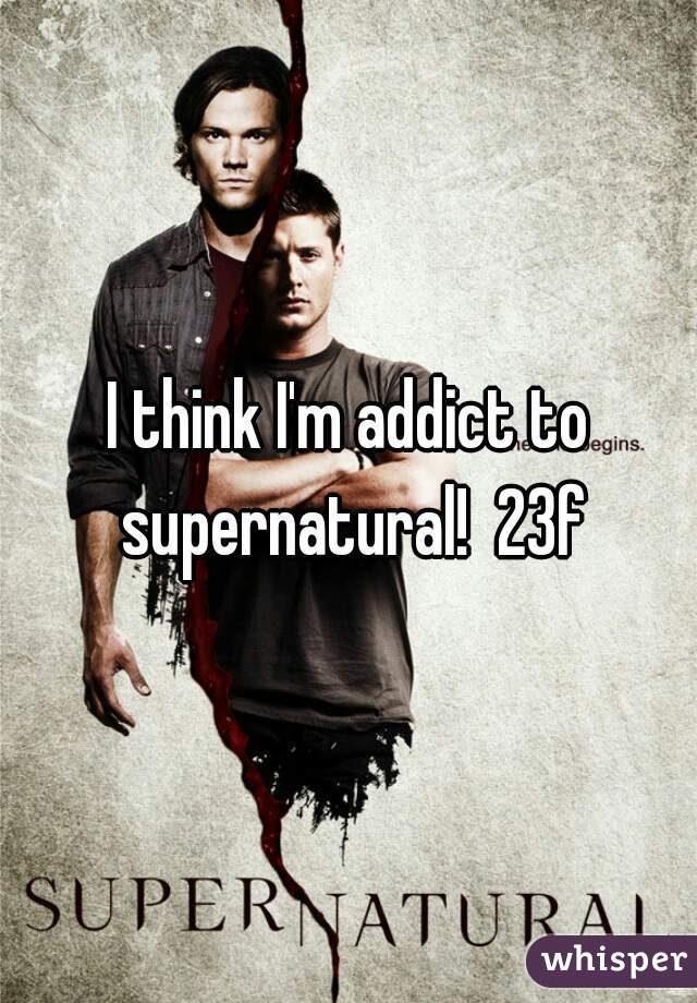 I think I'm addict to supernatural!  23f