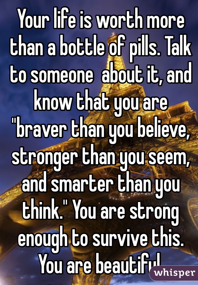 Your life is worth more than a bottle of pills. Talk to someone  about it, and know that you are "braver than you believe, stronger than you seem, and smarter than you think." You are strong enough to survive this. You are beautiful. 