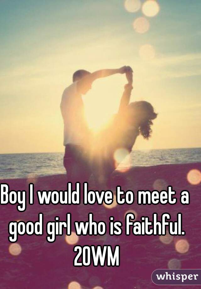 Boy I would love to meet a good girl who is faithful. 20WM