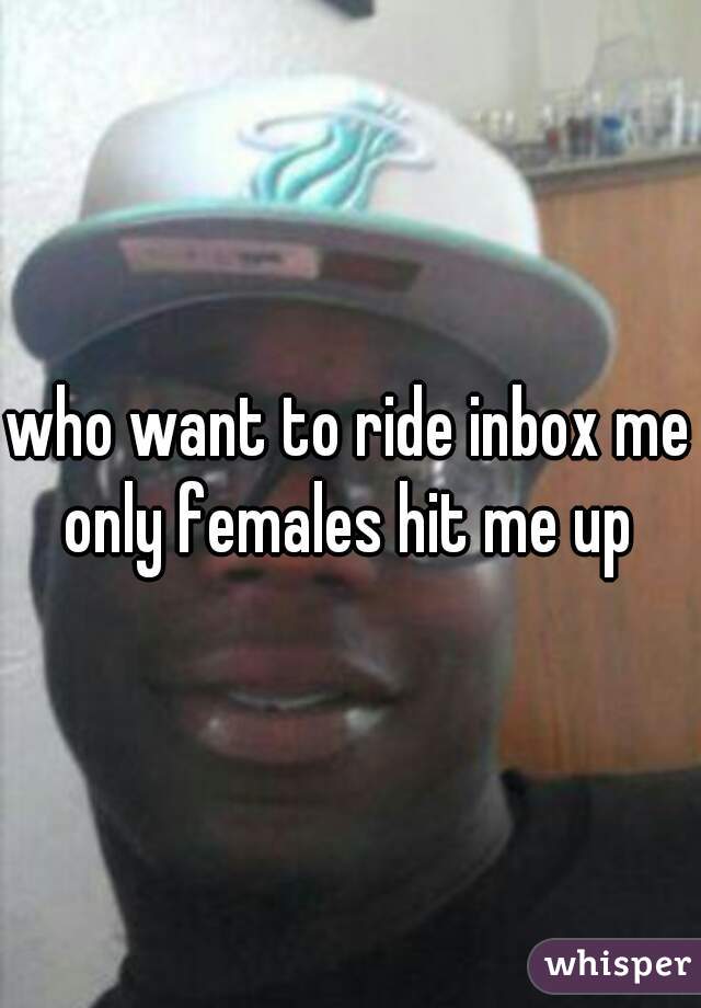 who want to ride inbox me only females hit me up 