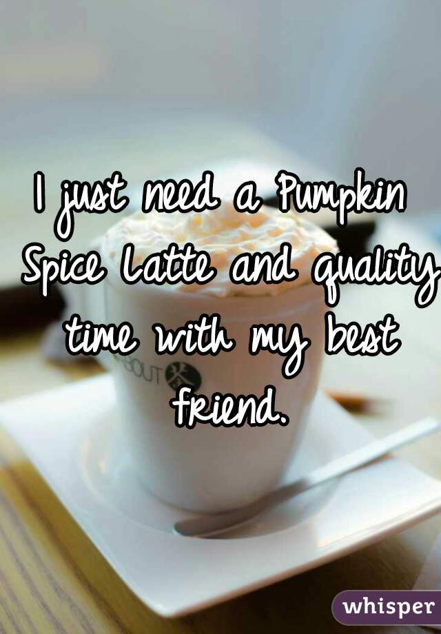 I just need a Pumpkin Spice Latte and quality time with my best friend.