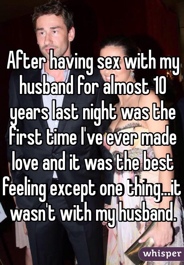 After having sex with my husband for almost 10 years last night was the first time I've ever made love and it was the best feeling except one thing...it wasn't with my husband. 