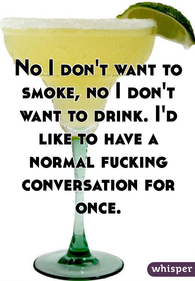 No I don't want to smoke, no I don't want to drink. I'd like to have a normal fucking conversation for once.
