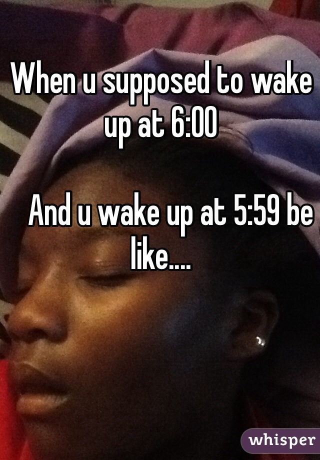 When u supposed to wake up at 6:00

   And u wake up at 5:59 be like....



