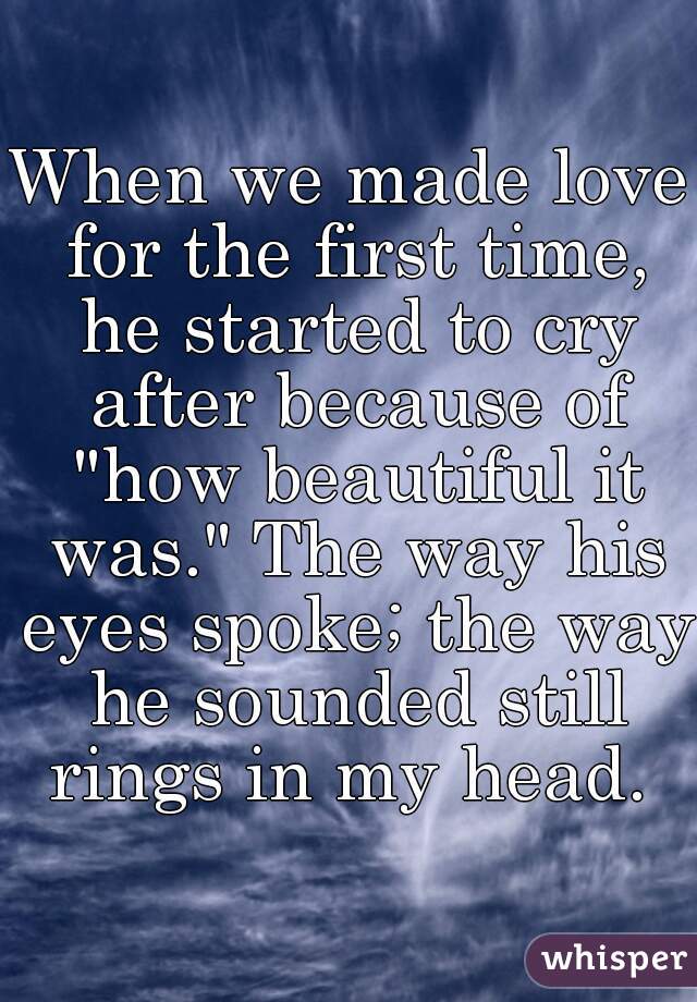 When we made love for the first time, he started to cry after because of "how beautiful it was." The way his eyes spoke; the way he sounded still rings in my head. 