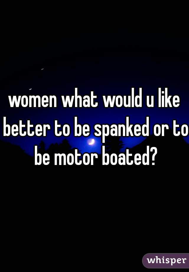 women what would u like better to be spanked or to be motor boated?