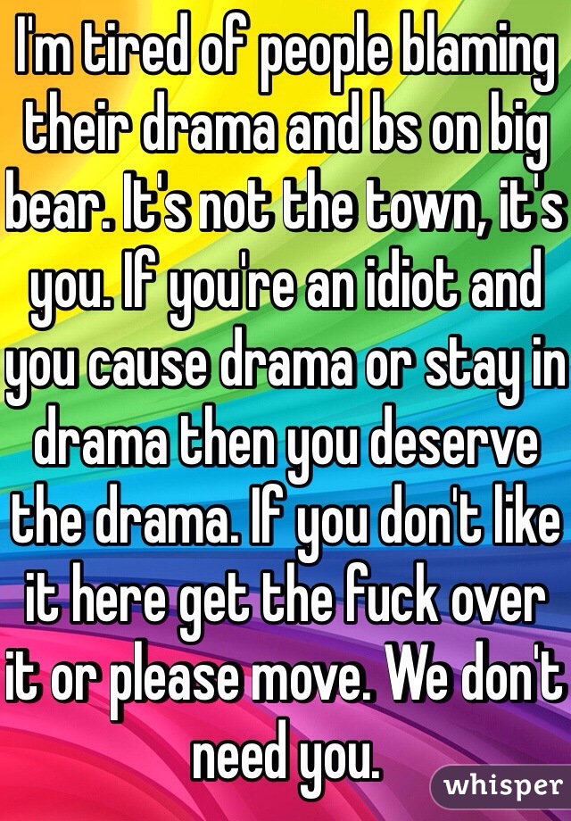 I'm tired of people blaming their drama and bs on big bear. It's not the town, it's you. If you're an idiot and you cause drama or stay in drama then you deserve the drama. If you don't like it here get the fuck over it or please move. We don't need you.
