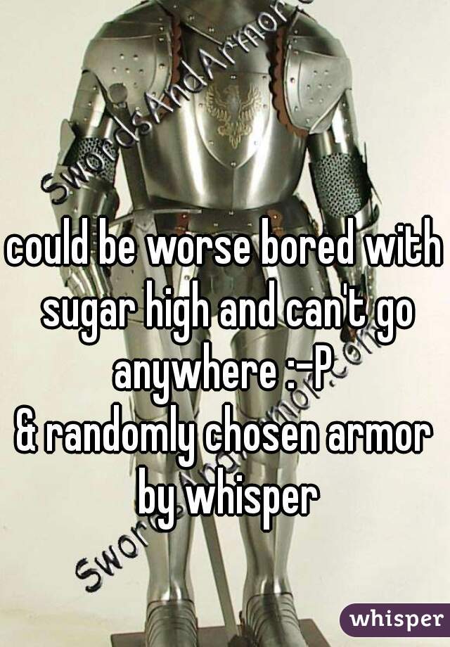 could be worse bored with sugar high and can't go anywhere :-P 

& randomly chosen armor by whisper