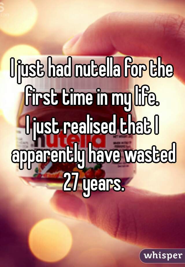 I just had nutella for the first time in my life. 
I just realised that I apparently have wasted 27 years.