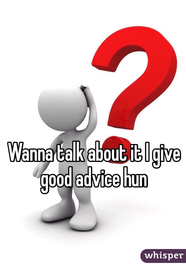 Wanna talk about it I give good advice hun