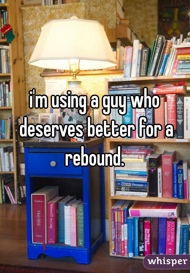 i'm using a guy who deserves better for a rebound. 