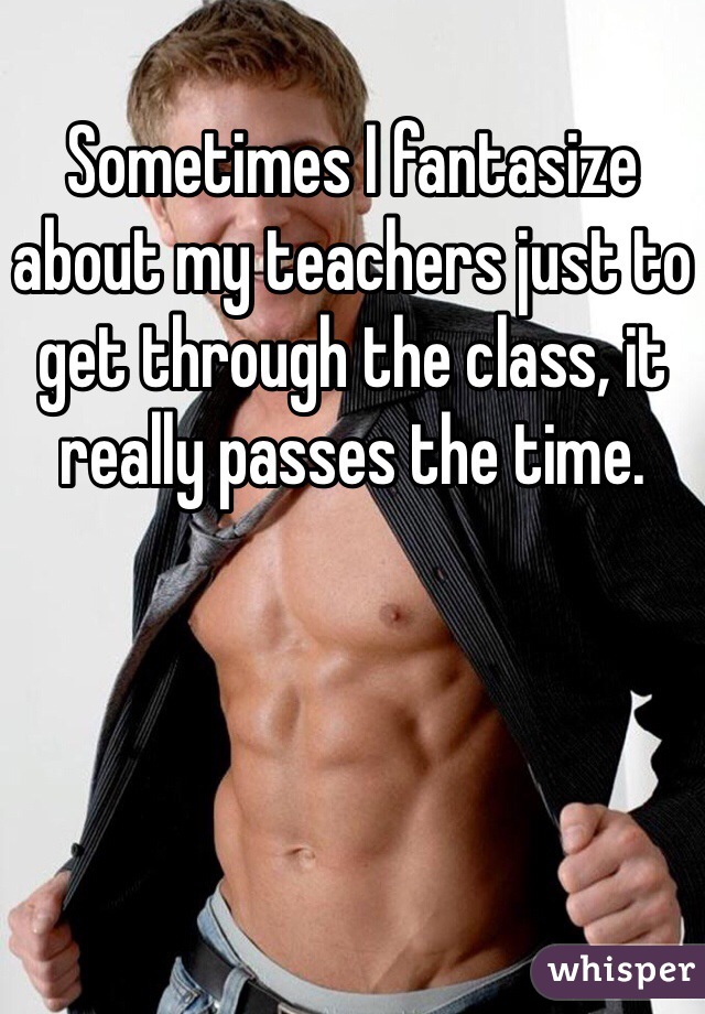 Sometimes I fantasize about my teachers just to get through the class, it really passes the time. 