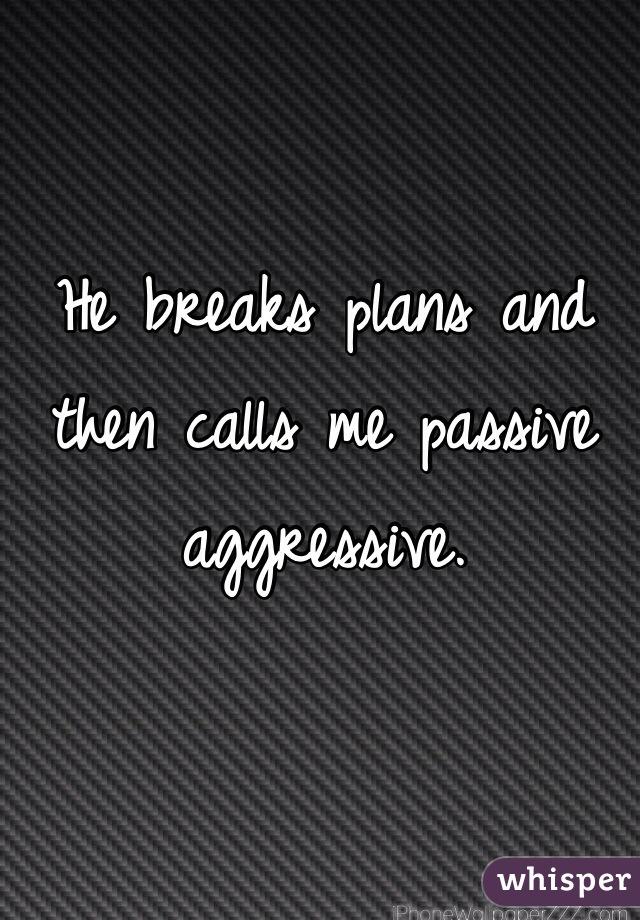 He breaks plans and then calls me passive aggressive. 
