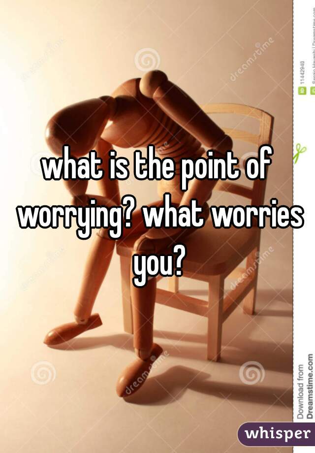 what is the point of worrying? what worries you?