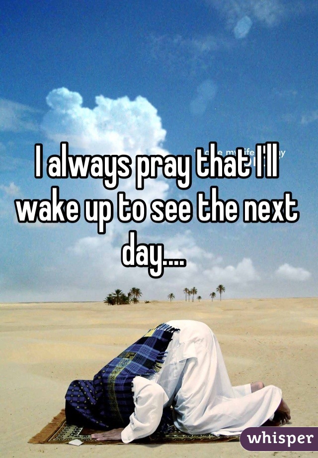 I always pray that I'll wake up to see the next day.... 
