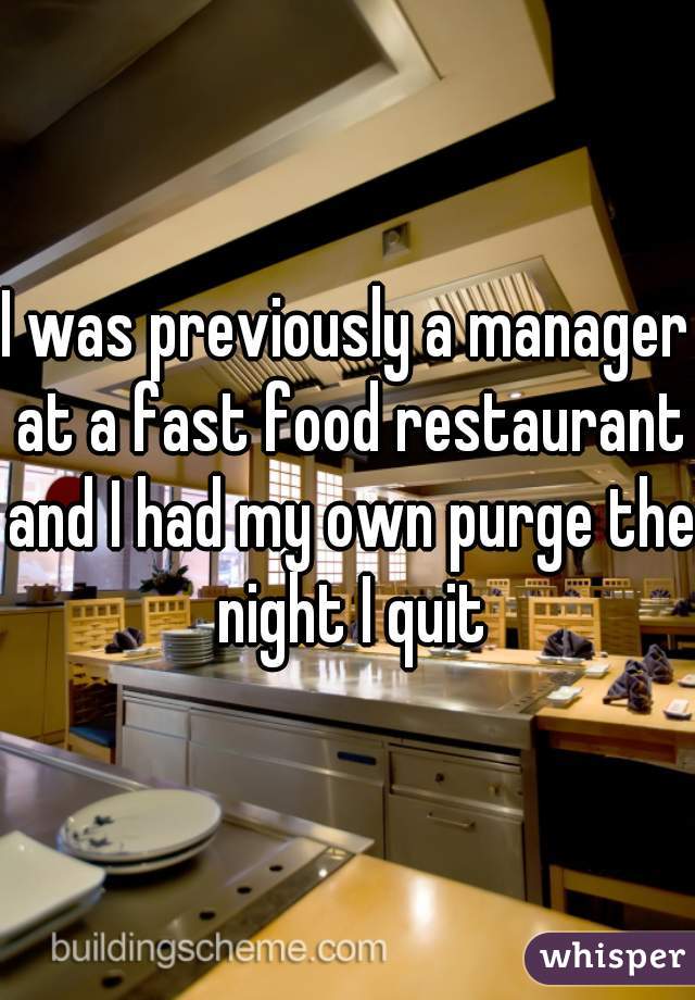 I was previously a manager at a fast food restaurant and I had my own purge the night I quit