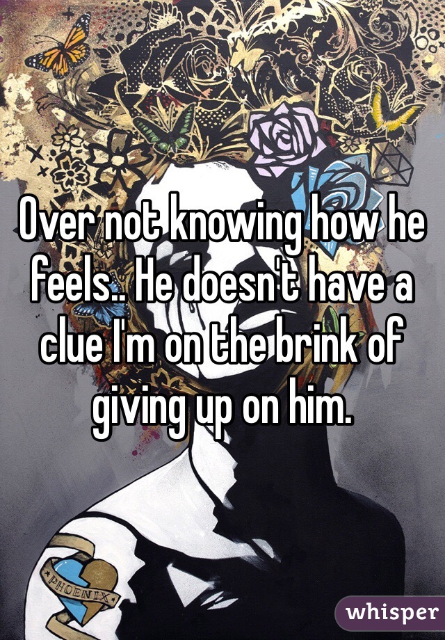 Over not knowing how he feels.. He doesn't have a clue I'm on the brink of giving up on him.