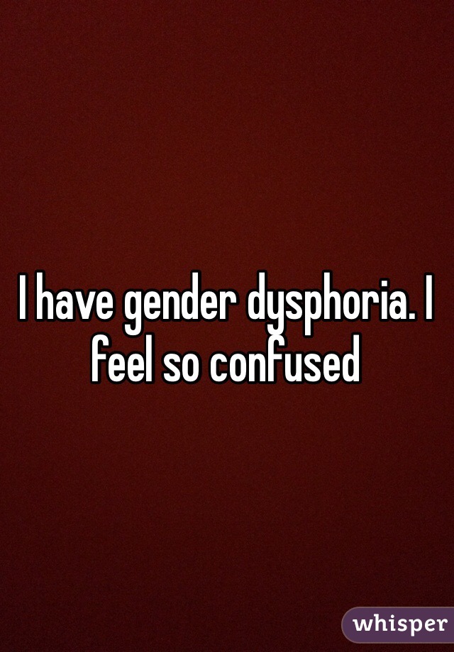 I have gender dysphoria. I feel so confused