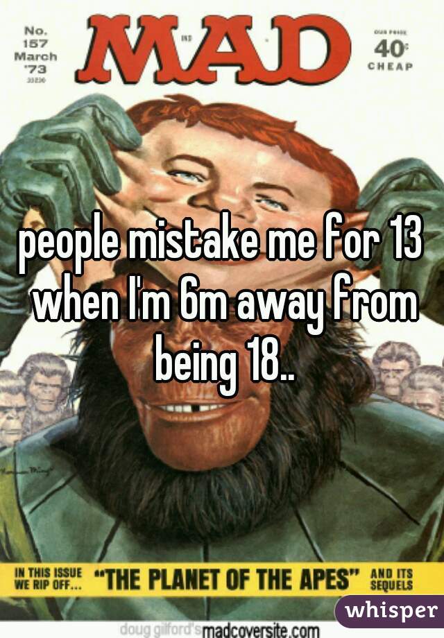 people mistake me for 13 when I'm 6m away from being 18..