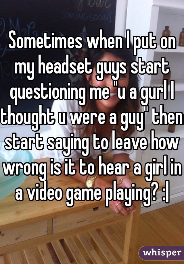 Sometimes when I put on my headset guys start questioning me "u a gurl I thought u were a guy" then start saying to leave how wrong is it to hear a girl in a video game playing? :| 