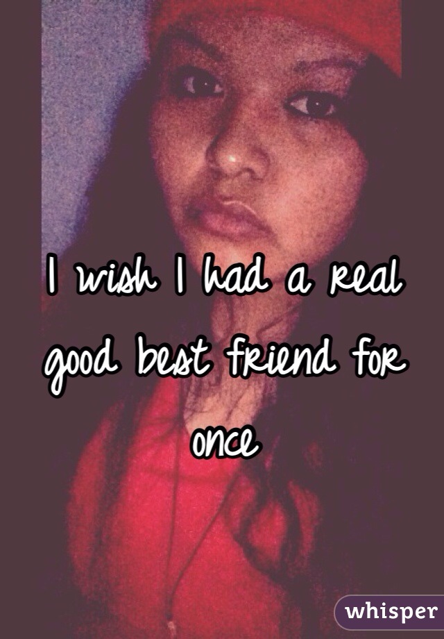 I wish I had a real good best friend for once