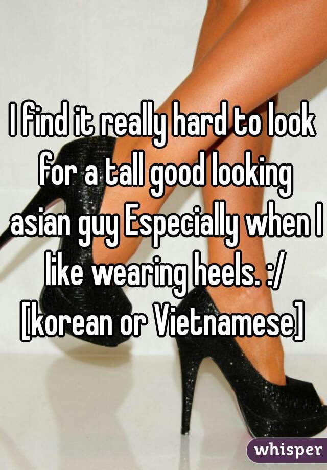 I find it really hard to look for a tall good looking asian guy Especially when I like wearing heels. :/ [korean or Vietnamese] 